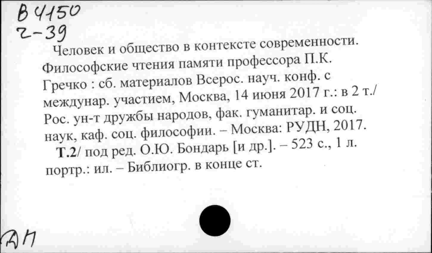 ﻿Человек и общество в контексте современности. Философские чтения памяти профессора П.К. Гречко : сб. материалов Всерос. науч. конф, с междунар. участием, Москва, 14 июня 2017 г.: в 2 т./ Рос. ун-т дружбы народов, фак. гуманитар, и соц. наук, каф. соц. философии. - Москва: РУДН, 2017.
Т.2/ под ред. О.Ю. Бондарь [и др.]. - 523 с., 1 л. портр.: ил. - Библиогр. в конце ст.